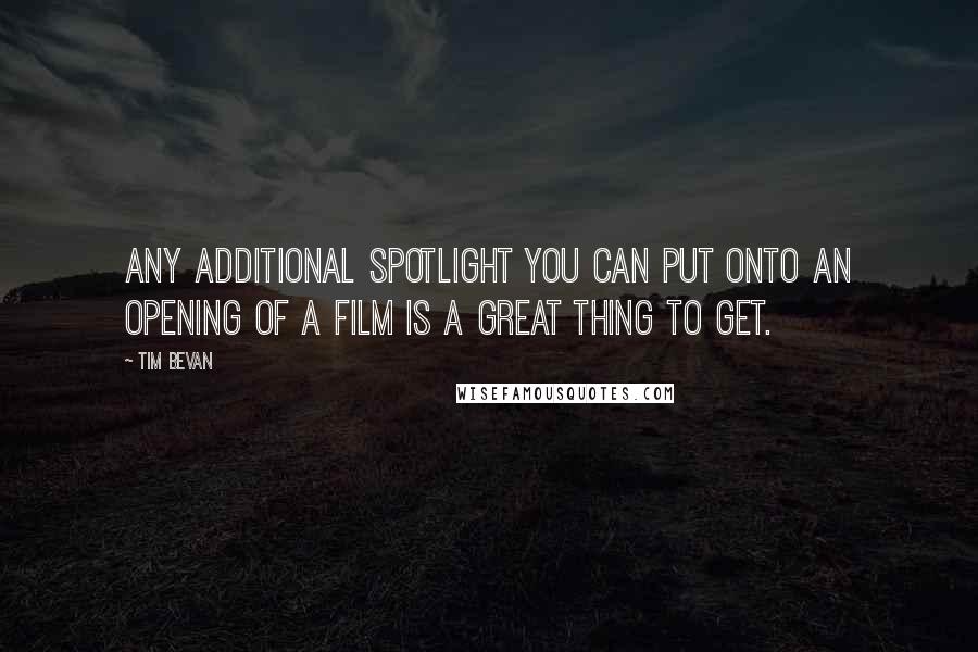 Tim Bevan Quotes: Any additional spotlight you can put onto an opening of a film is a great thing to get.