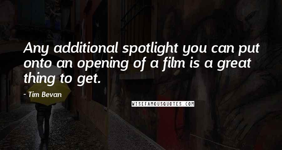 Tim Bevan Quotes: Any additional spotlight you can put onto an opening of a film is a great thing to get.