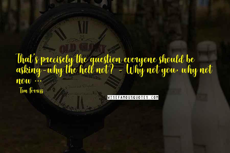 Tim Ferriss Quotes: That's precisely the question everyone should be asking-why the hell not? - Why not you, why not now ...