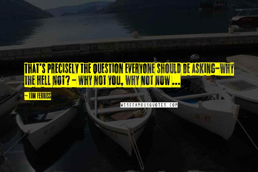 Tim Ferriss Quotes: That's precisely the question everyone should be asking-why the hell not? - Why not you, why not now ...