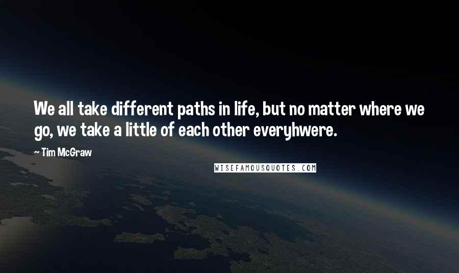 Tim McGraw Quotes: We all take different paths in life, but no matter where we go, we take a little of each other everyhwere.