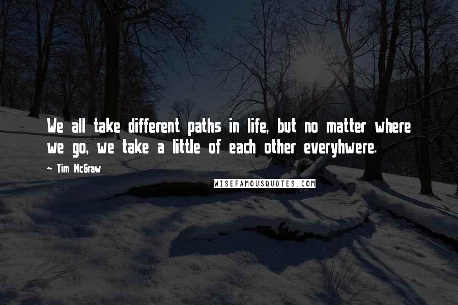 Tim McGraw Quotes: We all take different paths in life, but no matter where we go, we take a little of each other everyhwere.