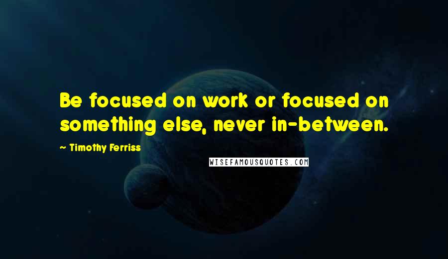 Timothy Ferriss Quotes: Be focused on work or focused on something else, never in-between.