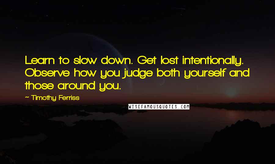 Timothy Ferriss Quotes: Learn to slow down. Get lost intentionally. Observe how you judge both yourself and those around you.