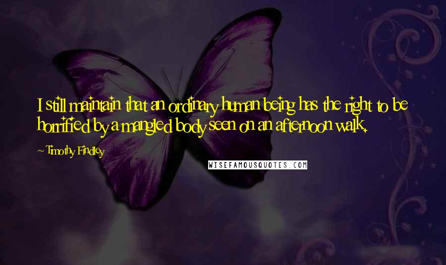 Timothy Findley Quotes: I still maintain that an ordinary human being has the right to be horrified by a mangled body seen on an afternoon walk.