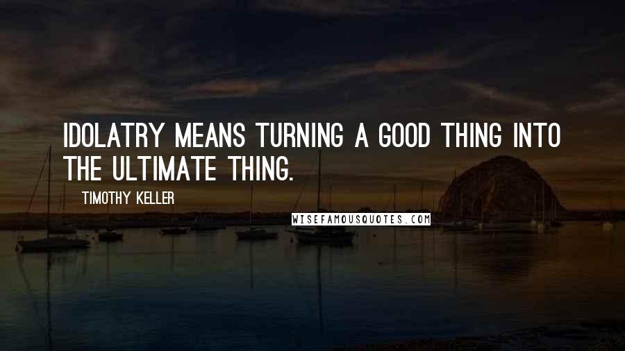 Timothy Keller Quotes: Idolatry means turning a good thing into the ultimate thing.