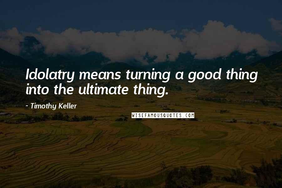 Timothy Keller Quotes: Idolatry means turning a good thing into the ultimate thing.