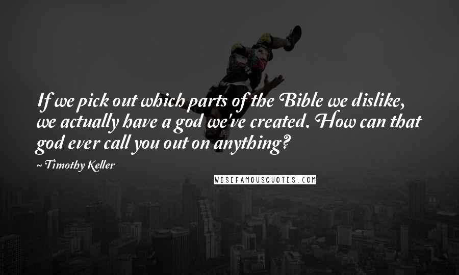 Timothy Keller Quotes: If we pick out which parts of the Bible we dislike, we actually have a god we've created. How can that god ever call you out on anything?