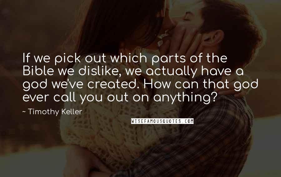 Timothy Keller Quotes: If we pick out which parts of the Bible we dislike, we actually have a god we've created. How can that god ever call you out on anything?