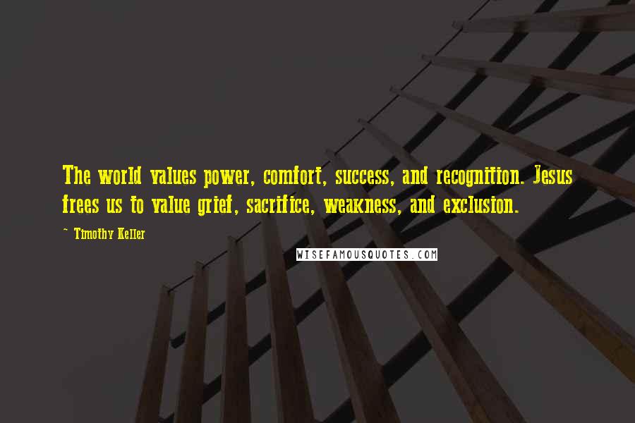 Timothy Keller Quotes: The world values power, comfort, success, and recognition. Jesus frees us to value grief, sacrifice, weakness, and exclusion.