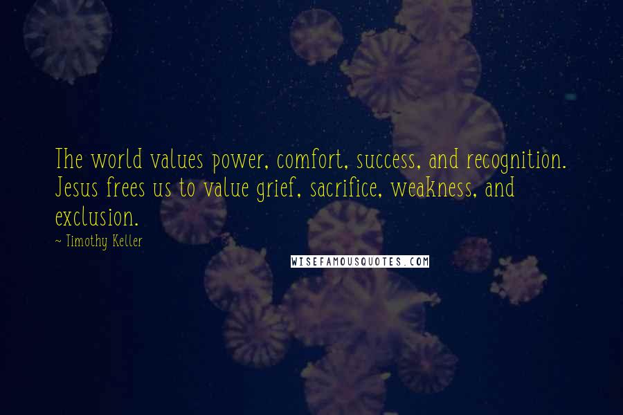 Timothy Keller Quotes: The world values power, comfort, success, and recognition. Jesus frees us to value grief, sacrifice, weakness, and exclusion.