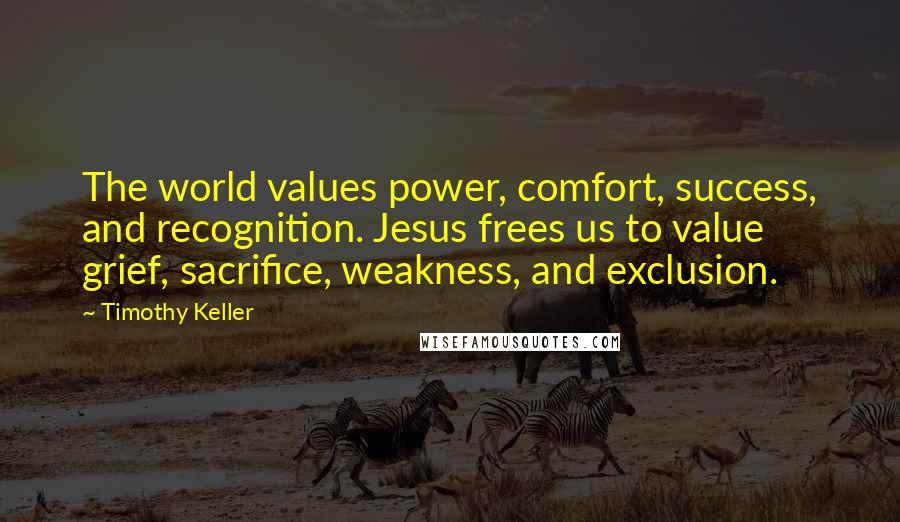 Timothy Keller Quotes: The world values power, comfort, success, and recognition. Jesus frees us to value grief, sacrifice, weakness, and exclusion.