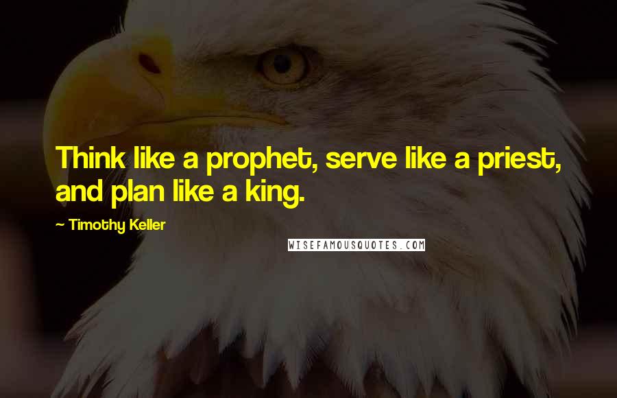 Timothy Keller Quotes: Think like a prophet, serve like a priest, and plan like a king.