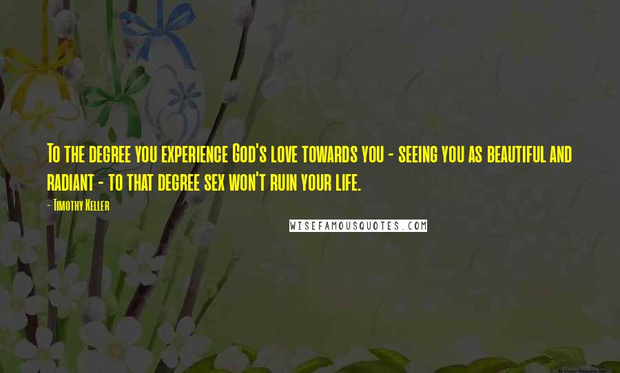 Timothy Keller Quotes: To the degree you experience God's love towards you - seeing you as beautiful and radiant - to that degree sex won't ruin your life.