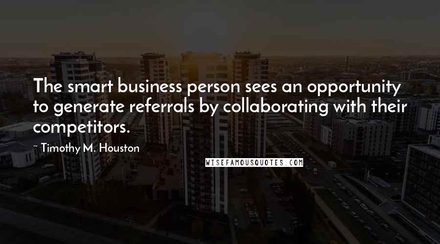 Timothy M. Houston Quotes: The smart business person sees an opportunity to generate referrals by collaborating with their competitors.