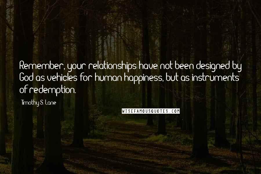 Timothy S. Lane Quotes: Remember, your relationships have not been designed by God as vehicles for human happiness, but as instruments of redemption.