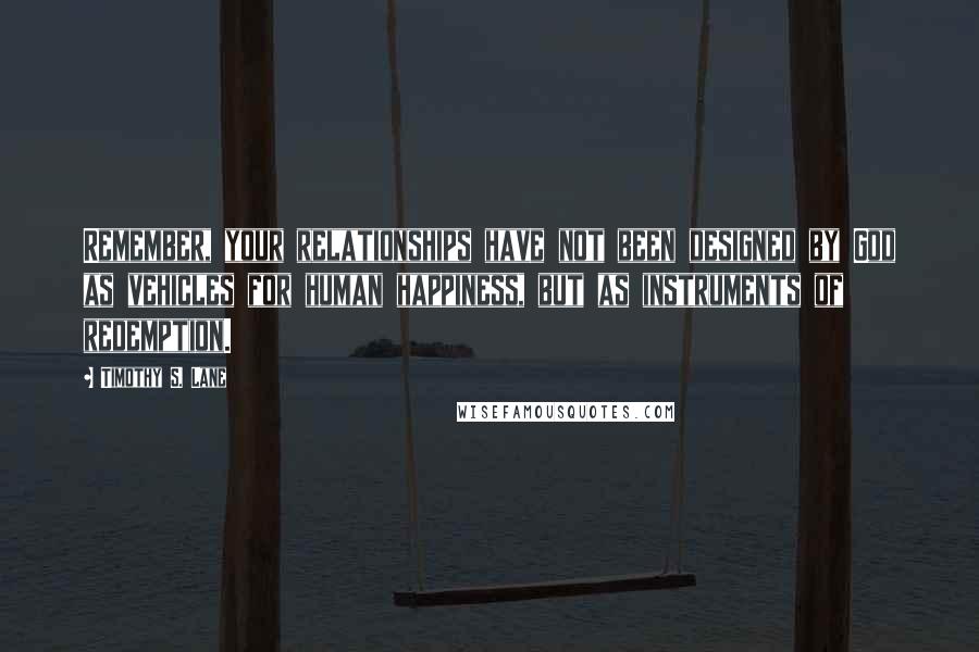 Timothy S. Lane Quotes: Remember, your relationships have not been designed by God as vehicles for human happiness, but as instruments of redemption.
