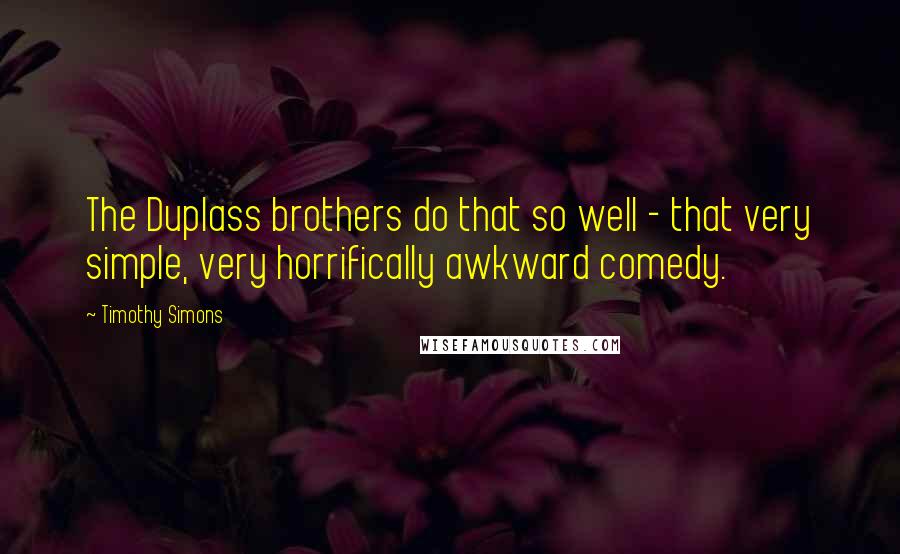 Timothy Simons Quotes: The Duplass brothers do that so well - that very simple, very horrifically awkward comedy.