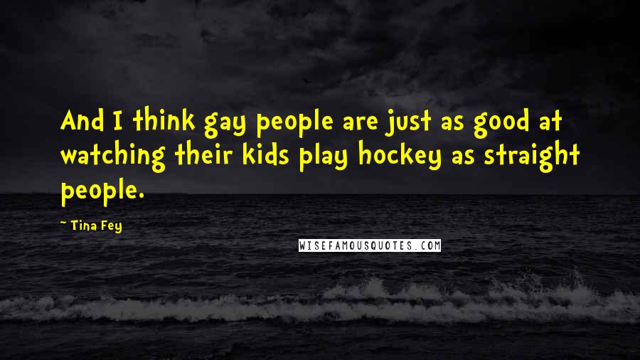 Tina Fey Quotes: And I think gay people are just as good at watching their kids play hockey as straight people.