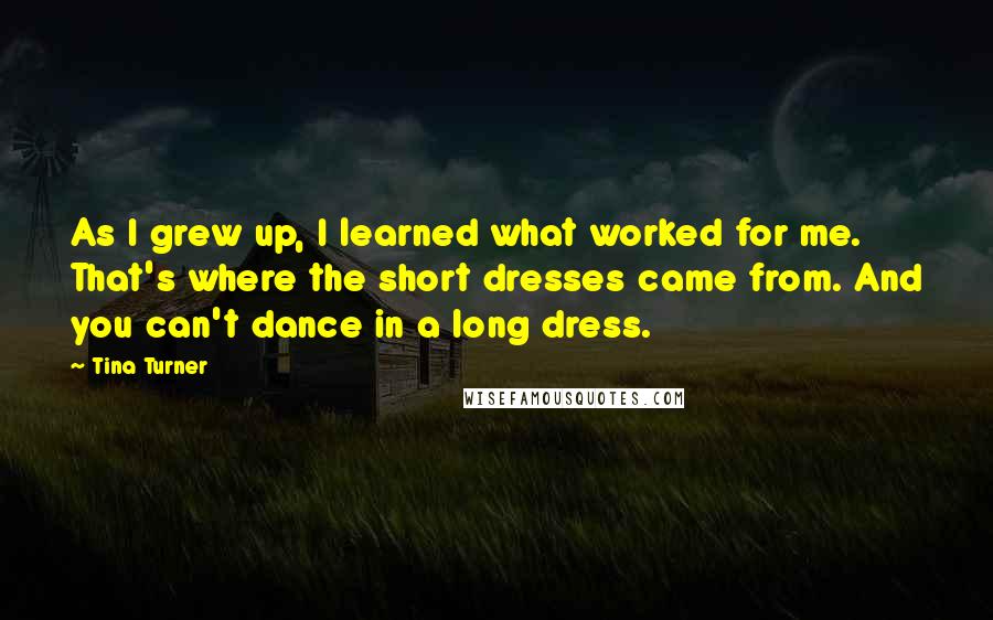 Tina Turner Quotes: As I grew up, I learned what worked for me. That's where the short dresses came from. And you can't dance in a long dress.