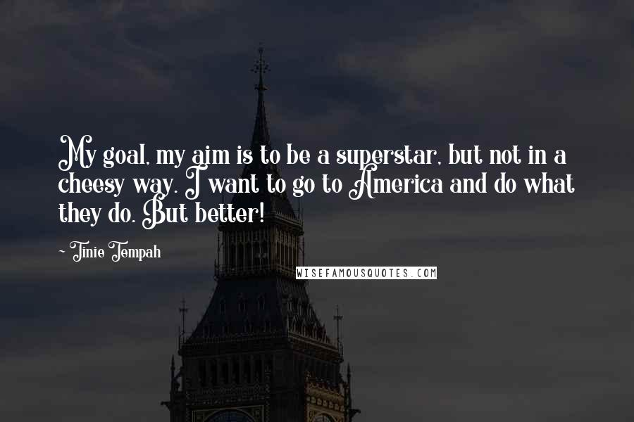 Tinie Tempah Quotes: My goal, my aim is to be a superstar, but not in a cheesy way. I want to go to America and do what they do. But better!