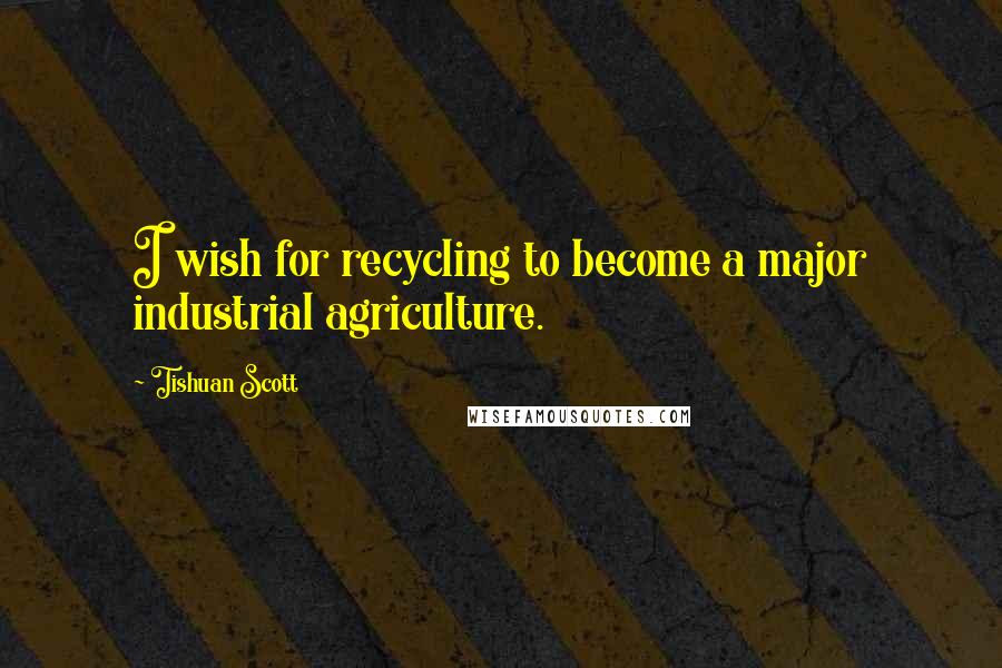 Tishuan Scott Quotes: I wish for recycling to become a major industrial agriculture.