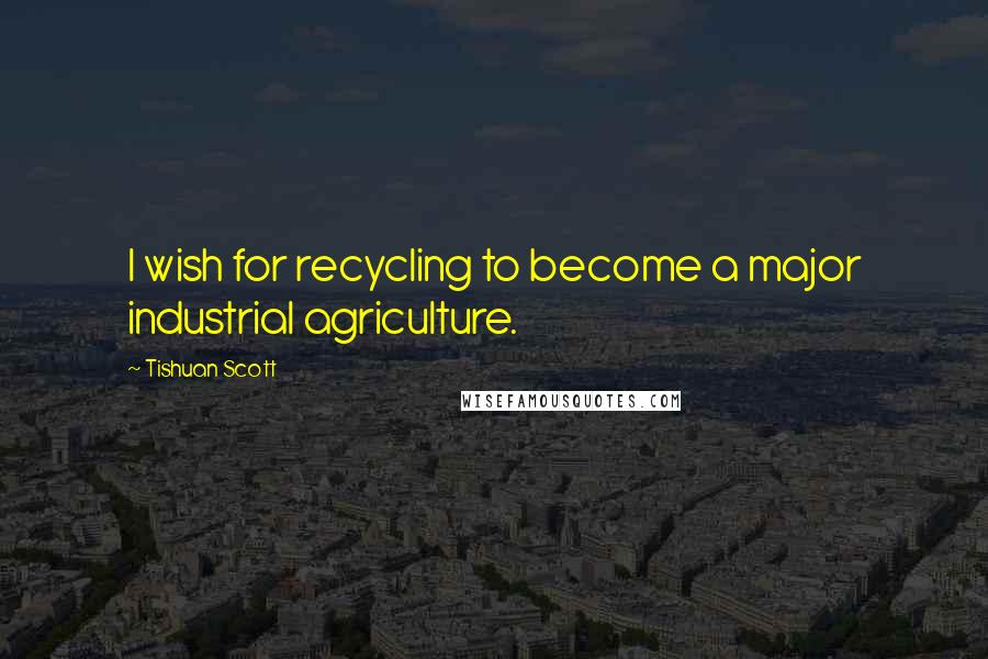 Tishuan Scott Quotes: I wish for recycling to become a major industrial agriculture.