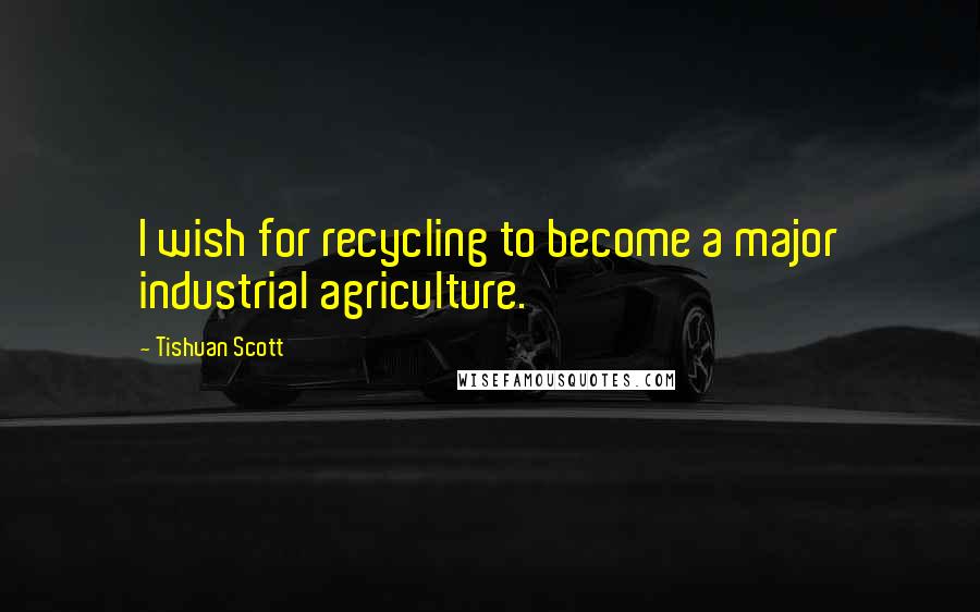 Tishuan Scott Quotes: I wish for recycling to become a major industrial agriculture.