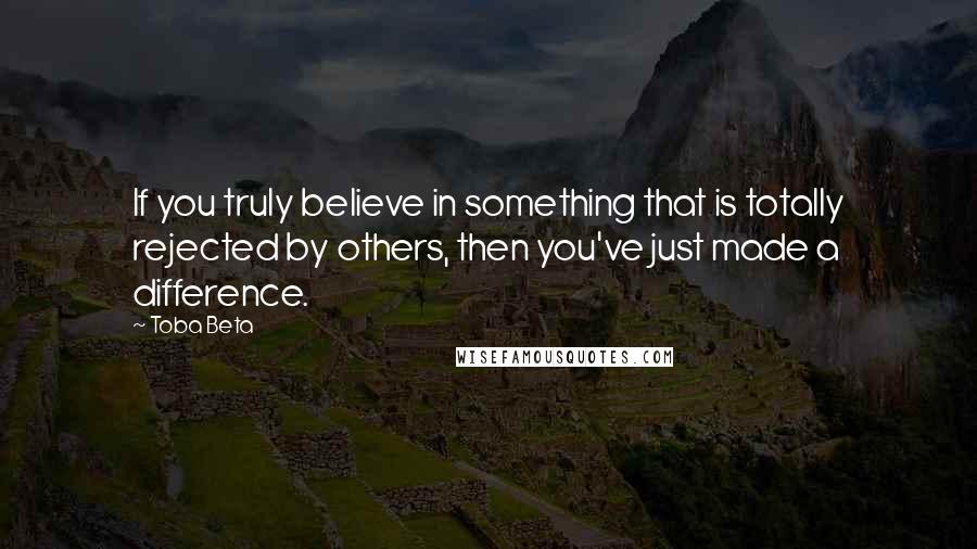 Toba Beta Quotes: If you truly believe in something that is totally rejected by others, then you've just made a difference.