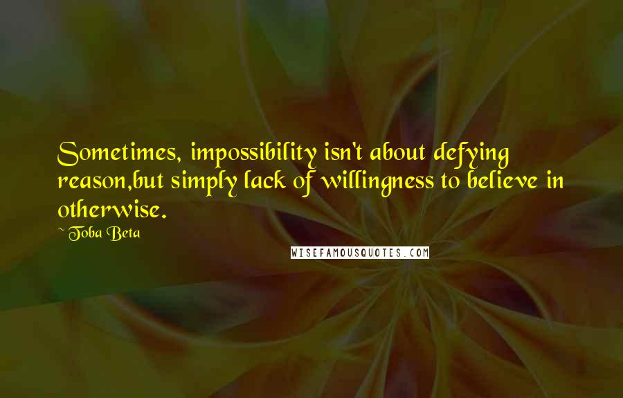 Toba Beta Quotes: Sometimes, impossibility isn't about defying reason,but simply lack of willingness to believe in otherwise.