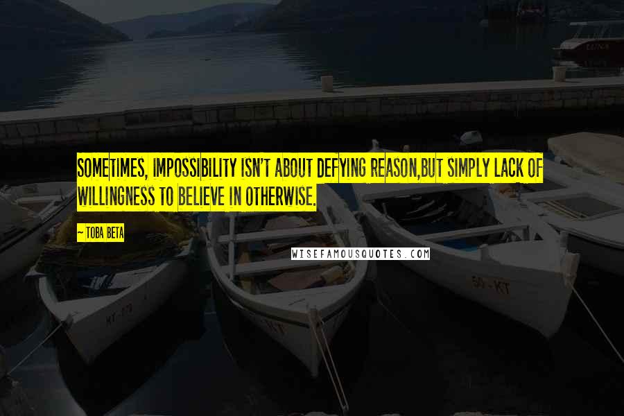 Toba Beta Quotes: Sometimes, impossibility isn't about defying reason,but simply lack of willingness to believe in otherwise.