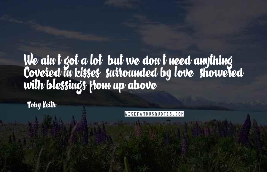 Toby Keith Quotes: We ain't got a lot, but we don't need anything. Covered in kisses, surrounded by love, showered with blessings from up above.