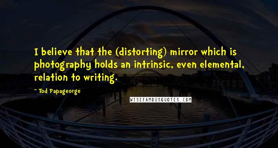 Tod Papageorge Quotes: I believe that the (distorting) mirror which is photography holds an intrinsic, even elemental, relation to writing.