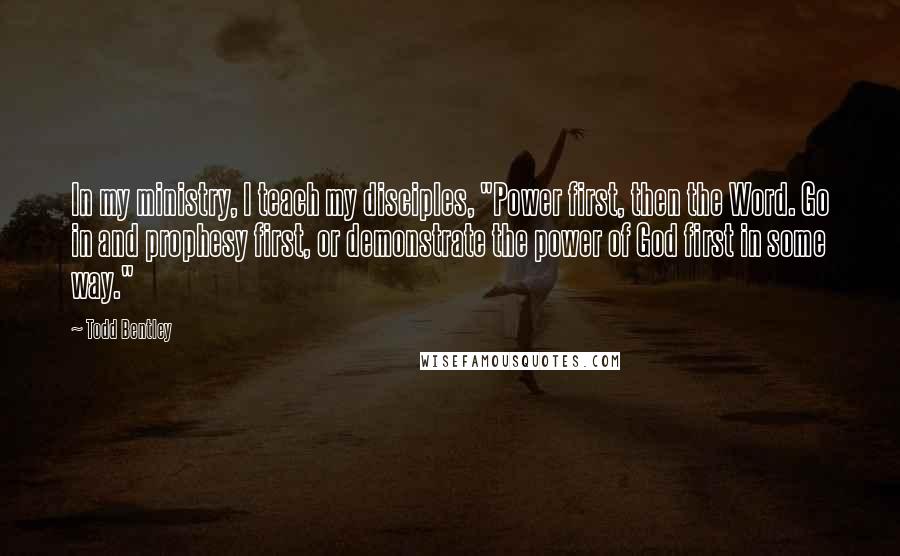 Todd Bentley Quotes: In my ministry, I teach my disciples, "Power first, then the Word. Go in and prophesy first, or demonstrate the power of God first in some way."