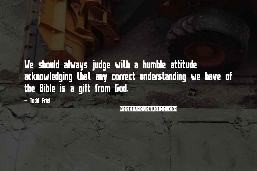 Todd Friel Quotes: We should always judge with a humble attitude acknowledging that any correct understanding we have of the Bible is a gift from God.