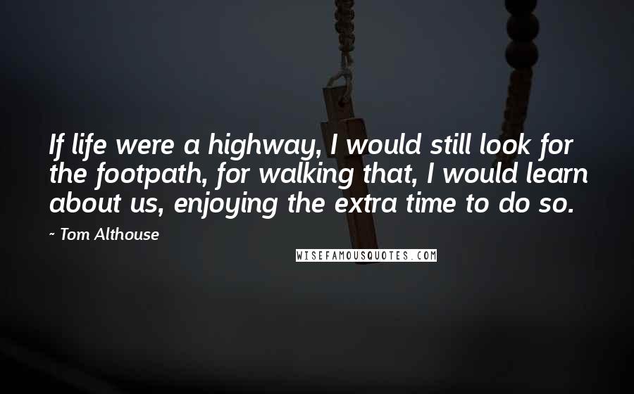 Tom Althouse Quotes: If life were a highway, I would still look for the footpath, for walking that, I would learn about us, enjoying the extra time to do so.