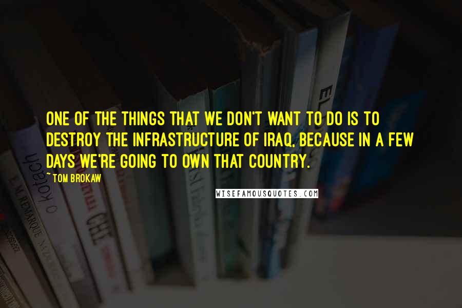 Tom Brokaw Quotes: One of the things that we don't want to do is to destroy the infrastructure of Iraq, because in a few days we're going to own that country.