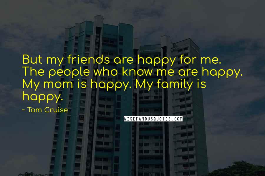 Tom Cruise Quotes: But my friends are happy for me. The people who know me are happy. My mom is happy. My family is happy.