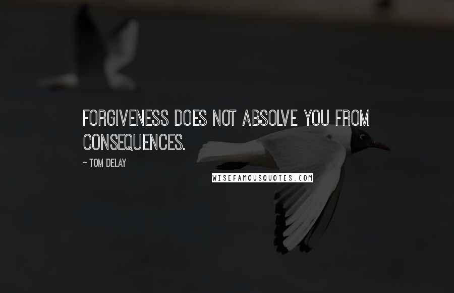 Tom DeLay Quotes: Forgiveness does not absolve you from consequences.