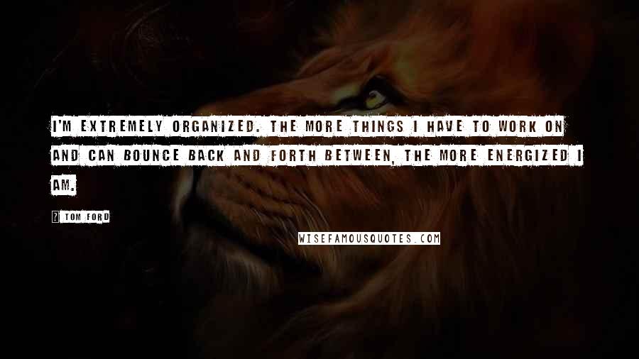 Tom Ford Quotes: I'm extremely organized. The more things I have to work on and can bounce back and forth between, the more energized I am.