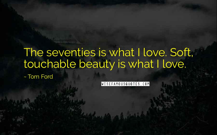 Tom Ford Quotes: The seventies is what I love. Soft, touchable beauty is what I love.