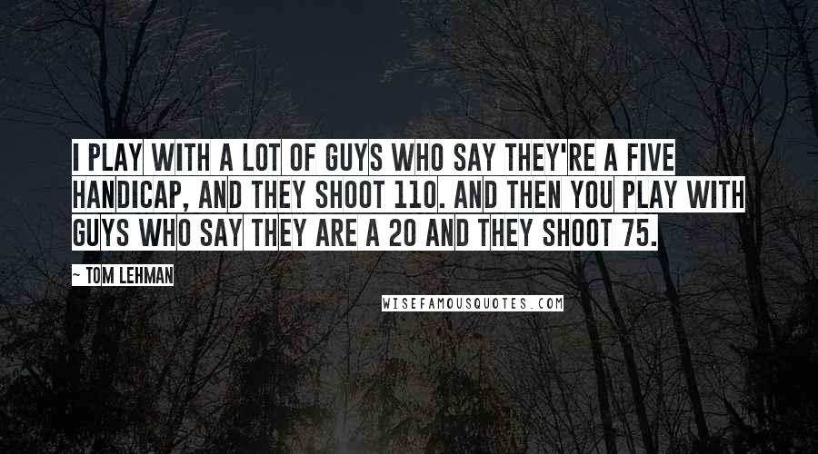 Tom Lehman Quotes: I play with a lot of guys who say they're a five handicap, and they shoot 110. And then you play with guys who say they are a 20 and they shoot 75.