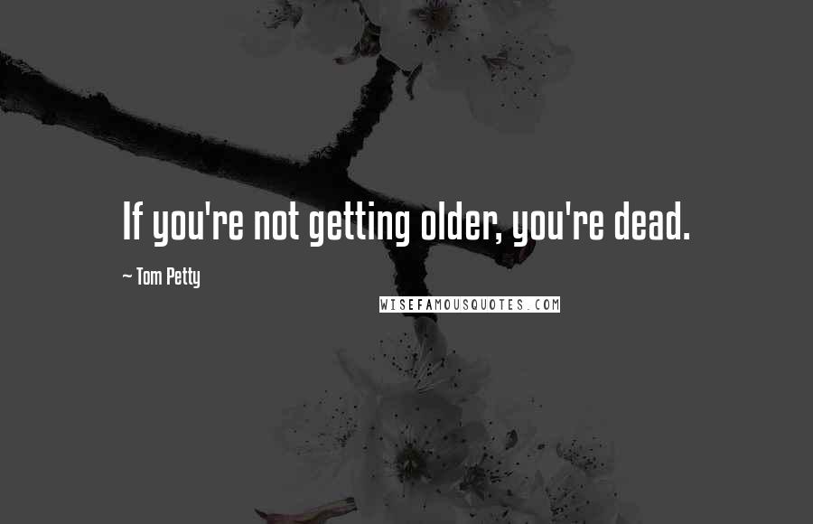 Tom Petty Quotes: If you're not getting older, you're dead.