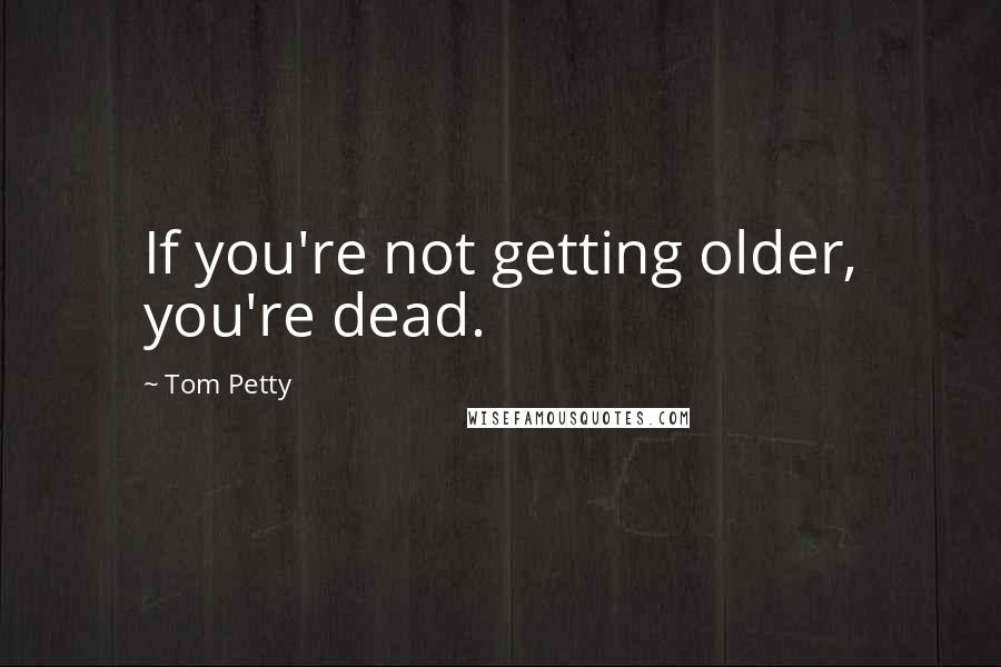 Tom Petty Quotes: If you're not getting older, you're dead.