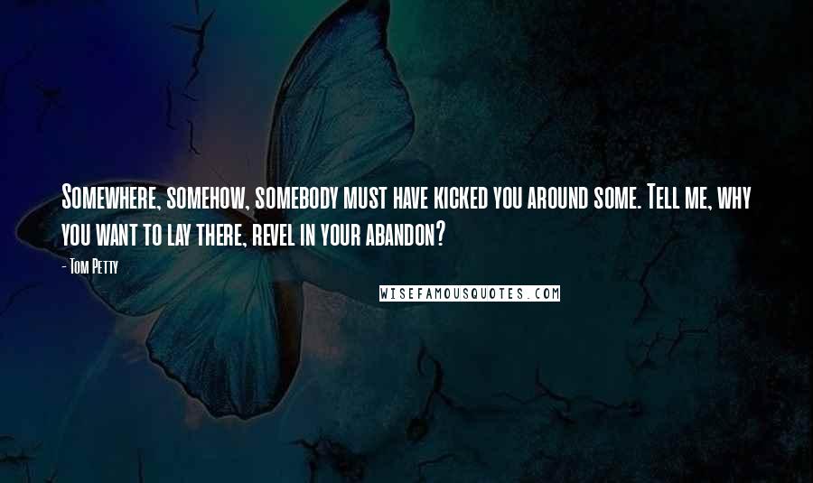 Tom Petty Quotes: Somewhere, somehow, somebody must have kicked you around some. Tell me, why you want to lay there, revel in your abandon?