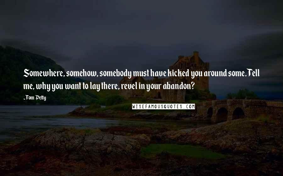 Tom Petty Quotes: Somewhere, somehow, somebody must have kicked you around some. Tell me, why you want to lay there, revel in your abandon?