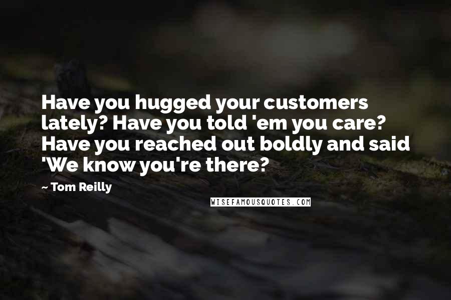 Tom Reilly Quotes: Have you hugged your customers lately? Have you told 'em you care? Have you reached out boldly and said 'We know you're there?