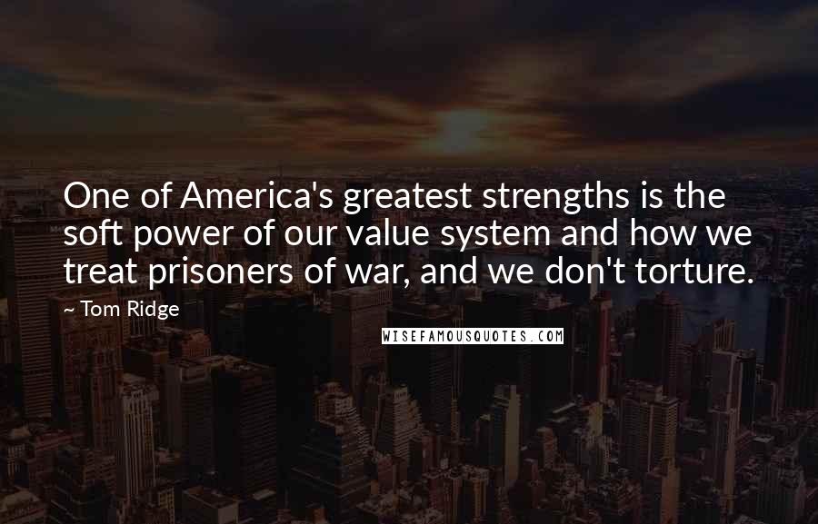 Tom Ridge Quotes: One of America's greatest strengths is the soft power of our value system and how we treat prisoners of war, and we don't torture.