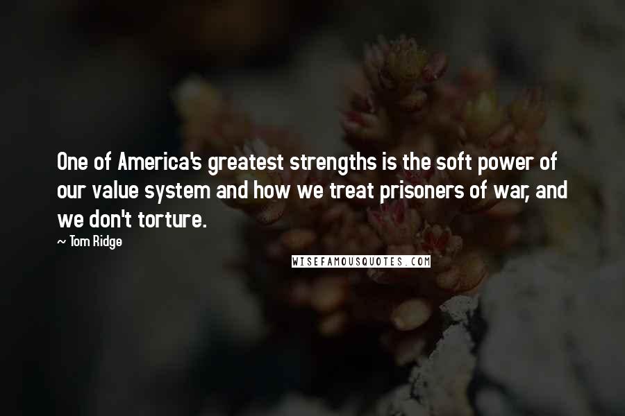 Tom Ridge Quotes: One of America's greatest strengths is the soft power of our value system and how we treat prisoners of war, and we don't torture.