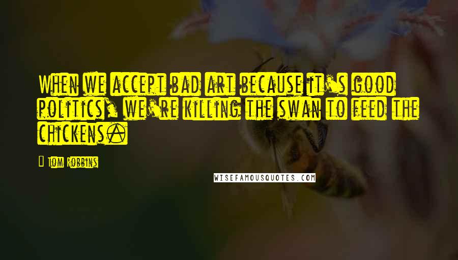 Tom Robbins Quotes: When we accept bad art because it's good politics, we're killing the swan to feed the chickens.